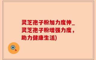 灵芝孢子粉加力度伸_灵芝孢子粉增强力度，助力健康生活)