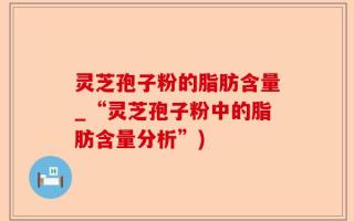 灵芝孢子粉的脂肪含量_“灵芝孢子粉中的脂肪含量分析”)