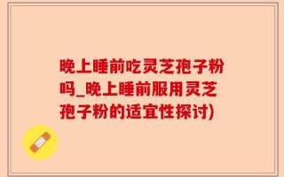 晚上睡前吃灵芝孢子粉吗_晚上睡前服用灵芝孢子粉的适宜性探讨)