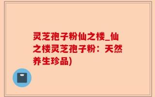 灵芝孢子粉仙之楼_仙之楼灵芝孢子粉：天然养生珍品)