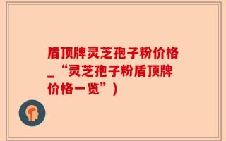 盾顶牌灵芝孢子粉价格_“灵芝孢子粉盾顶牌价格一览”)
