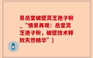 景岳堂破壁灵芝孢子粉_“情景再现：岳堂灵芝孢子粉，破壁技术释放天然精华”)