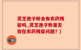 灵芝孢子粉会有农药残留吗_灵芝孢子粉是否存在农药残留问题？)