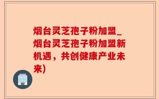 烟台灵芝孢子粉加盟_烟台灵芝孢子粉加盟新机遇，共创健康产业未来)