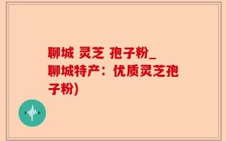 聊城 灵芝 孢子粉_聊城特产：优质灵芝孢子粉)