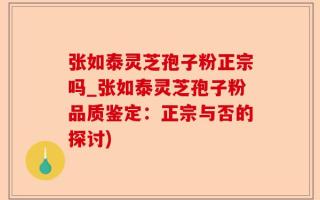 张如泰灵芝孢子粉正宗吗_张如泰灵芝孢子粉品质鉴定：正宗与否的探讨)