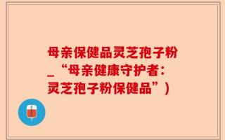 母亲保健品灵芝孢子粉_“母亲健康守护者：灵芝孢子粉保健品”)