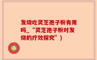发烧吃灵芝孢子粉有用吗_“灵芝孢子粉对发烧的疗效探究”)