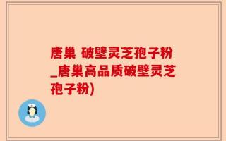 唐巢 破壁灵芝孢子粉_唐巢高品质破壁灵芝孢子粉)