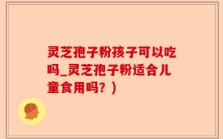 灵芝孢子粉孩子可以吃吗_灵芝孢子粉适合儿童食用吗？)