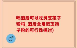 喝酒后可以吃灵芝孢子粉吗_酒后食用灵芝孢子粉的可行性探讨)