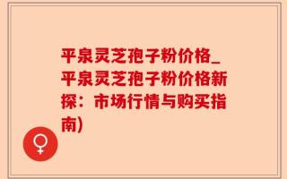 平泉灵芝孢子粉价格_平泉灵芝孢子粉价格新探：市场行情与购买指南)