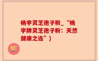 杨宇灵芝孢子粉_“杨宇牌灵芝孢子粉：天然健康之选”)