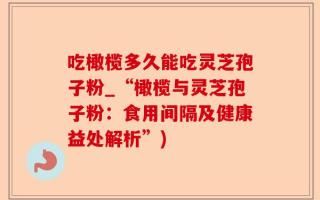 吃橄榄多久能吃灵芝孢子粉_“橄榄与灵芝孢子粉：食用间隔及健康益处解析”)