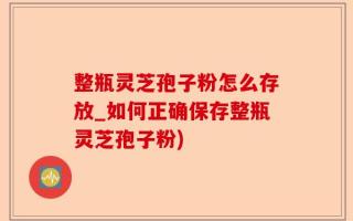 整瓶灵芝孢子粉怎么存放_如何正确保存整瓶灵芝孢子粉)