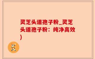 灵芝头道孢子粉_灵芝头道孢子粉：纯净高效)