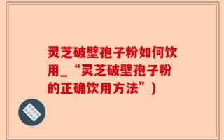 灵芝破壁孢子粉如何饮用_“灵芝破壁孢子粉的正确饮用方法”)