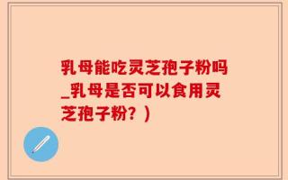乳母能吃灵芝孢子粉吗_乳母是否可以食用灵芝孢子粉？)