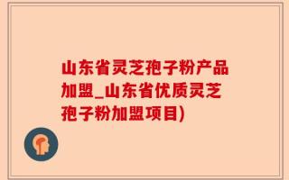 山东省灵芝孢子粉产品加盟_山东省优质灵芝孢子粉加盟项目)