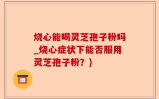 烧心能喝灵芝孢子粉吗_烧心症状下能否服用灵芝孢子粉？)
