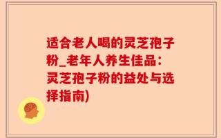 适合老人喝的灵芝孢子粉_老年人养生佳品：灵芝孢子粉的益处与选择指南)