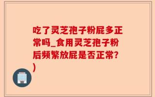 吃了灵芝孢子粉屁多正常吗_食用灵芝孢子粉后频繁放屁是否正常？)