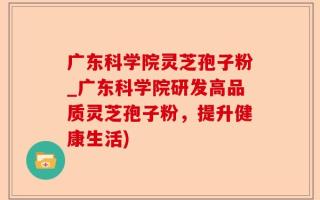 广东科学院灵芝孢子粉_广东科学院研发高品质灵芝孢子粉，提升健康生活)