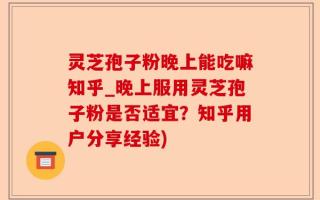 灵芝孢子粉晚上能吃嘛知乎_晚上服用灵芝孢子粉是否适宜？知乎用户分享经验)