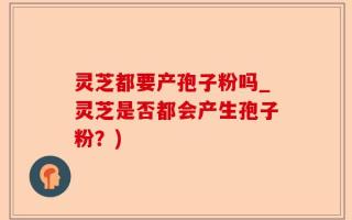 灵芝都要产孢子粉吗_灵芝是否都会产生孢子粉？)
