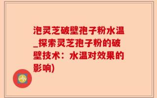 泡灵芝破壁孢子粉水温_探索灵芝孢子粉的破壁技术：水温对效果的影响)