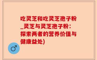 吃灵芝和吃灵芝孢子粉_灵芝与灵芝孢子粉：探索两者的营养价值与健康益处)