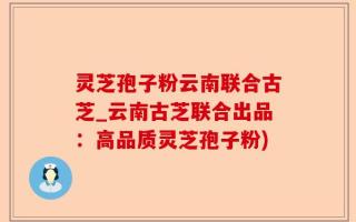 灵芝孢子粉云南联合古芝_云南古芝联合出品：高品质灵芝孢子粉)