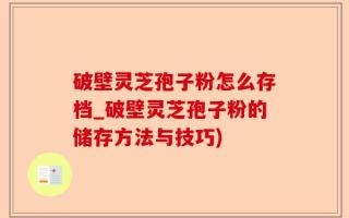 破壁灵芝孢子粉怎么存档_破壁灵芝孢子粉的储存方法与技巧)
