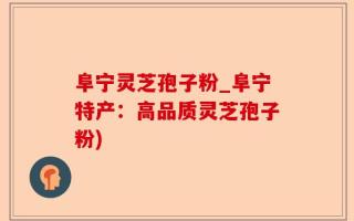 阜宁灵芝孢子粉_阜宁特产：高品质灵芝孢子粉)