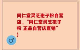同仁堂灵芝孢子粉自营店_“同仁堂灵芝孢子粉 正品自营店直销”)