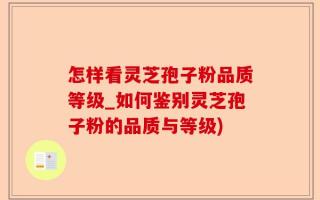 怎样看灵芝孢子粉品质等级_如何鉴别灵芝孢子粉的品质与等级)