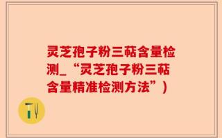 灵芝孢子粉三萜含量检测_“灵芝孢子粉三萜含量精准检测方法”)