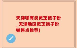 天津哪有卖灵芝孢子粉_天津地区灵芝孢子粉销售点推荐)