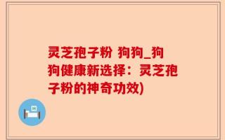 灵芝孢子粉 狗狗_狗狗健康新选择：灵芝孢子粉的神奇功效)