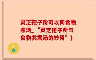 灵芝孢子粉可以同食物煮汤_“灵芝孢子粉与食物共煮汤的妙用”)