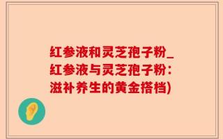 红参液和灵芝孢子粉_红参液与灵芝孢子粉：滋补养生的黄金搭档)