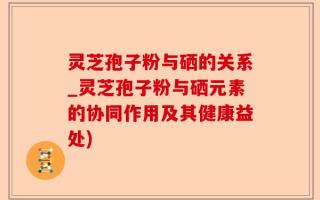 灵芝孢子粉与硒的关系_灵芝孢子粉与硒元素的协同作用及其健康益处)