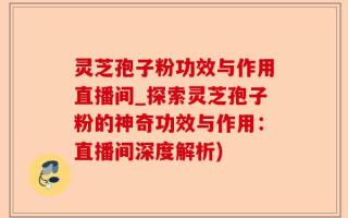 灵芝孢子粉功效与作用直播间_探索灵芝孢子粉的神奇功效与作用：直播间深度解析)