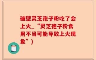 破壁灵芝孢子粉吃了会上火_“灵芝孢子粉食用不当可能导致上火现象”)