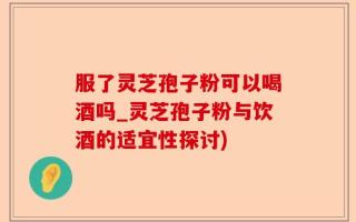 服了灵芝孢子粉可以喝酒吗_灵芝孢子粉与饮酒的适宜性探讨)