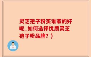 灵芝孢子粉买谁家的好呢_如何选择优质灵芝孢子粉品牌？)