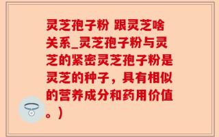 灵芝孢子粉 跟灵芝啥关系_灵芝孢子粉与灵芝的紧密灵芝孢子粉是灵芝的种子，具有相似的营养成分和药用价值。)