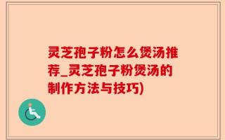 灵芝孢子粉怎么煲汤推荐_灵芝孢子粉煲汤的制作方法与技巧)