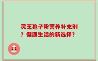 灵芝孢子粉营养补充剂？健康生活的新选择？