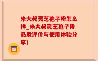 米大叔灵芝孢子粉怎么样_米大叔灵芝孢子粉品质评价与使用体验分享)